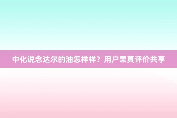 中化说念达尔的油怎样样？用户果真评价共享