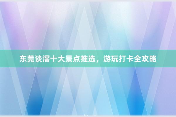 东莞谈滘十大景点推选，游玩打卡全攻略